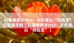 石墨烯携手OLED：手机要玩“绕指柔”石墨烯手机「石墨烯携手OLED：手机要玩“绕指柔”」