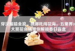 穿汉服踏金浪、携哪吒闯花海，五里界10大赏花会场带你解锁春日盲盒