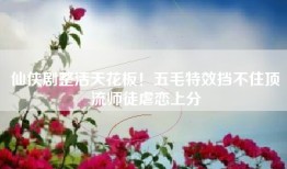 仙侠剧整活天花板！五毛特效挡不住顶流师徒虐恋上分