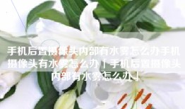 手机后置摄像头内部有水雾怎么办手机摄像头有水雾怎么办「手机后置摄像头内部有水雾怎么办」