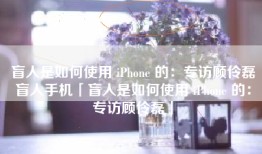 盲人是如何使用 iPhone 的：专访顾伶磊盲人手机「盲人是如何使用 iPhone 的：专访顾伶磊」