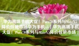 华为高端手机大促！Pura70系列与MateX5降价惊艳市场华为手机x5「华为高端手机大促！Pura70系列与MateX5降价惊艳市场」