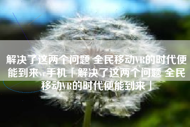 解决了这两个问题 全民移动VR的时代便能到来vr手机「解决了这两个问题 全民移动VR的时代便能到来」