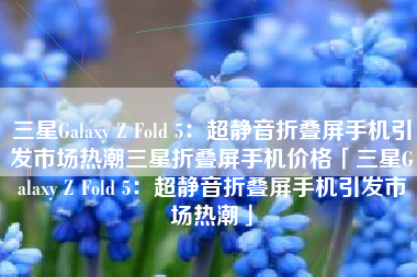 三星Galaxy Z Fold 5：超静音折叠屏手机引发市场热潮三星折叠屏手机价格「三星Galaxy Z Fold 5：超静音折叠屏手机引发市场热潮」