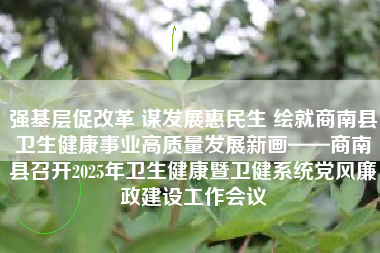 强基层促改革 谋发展惠民生 绘就商南县卫生健康事业高质量发展新画——商南县召开2025年卫生健康暨卫健系统党风廉政建设工作会议