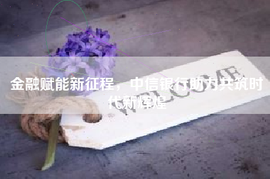 金融赋能新征程，中信银行助力共筑时代新辉煌