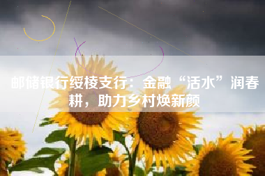 邮储银行绥棱支行：金融“活水”润春耕，助力乡村焕新颜