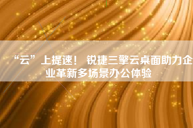 “云”上提速！ 锐捷三擎云桌面助力企业革新多场景办公体验