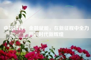 中信银行：金融赋能，在新征程中全力共筑时代新辉煌