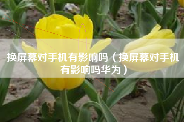 换屏幕对手机有影响吗（换屏幕对手机有影响吗华为）