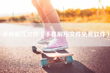 手机解压文件（手机解压文件免费软件）