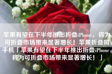 苹果有望在下半年推出折叠iPhone，将为可折叠市场带来显著增长！苹果折叠屏手机「苹果有望在下半年推出折叠iPhone，将为可折叠市场带来显著增长！」