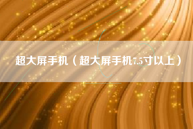 超大屏手机（超大屏手机7.5寸以上）