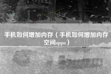 手机如何增加内存（手机如何增加内存空间oppo）