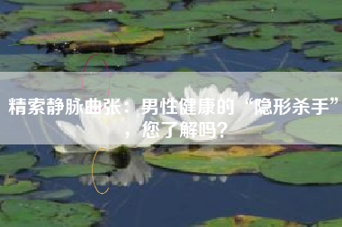 精索静脉曲张：男性健康的“隐形杀手”，您了解吗？