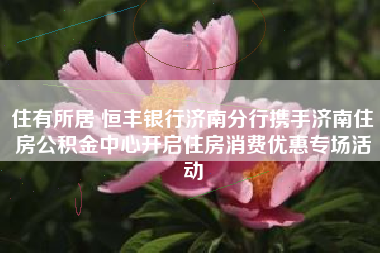 住有所居 恒丰银行济南分行携手济南住房公积金中心开启住房消费优惠专场活动