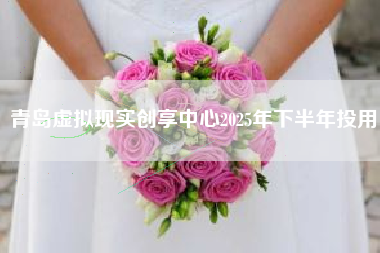 青岛虚拟现实创享中心2025年下半年投用