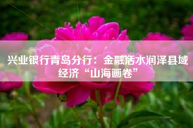 兴业银行青岛分行：金融活水润泽县域经济“山海画卷”