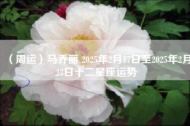 （周运）马乔丽 2025年2月17日至2025年2月23日十二星座运势