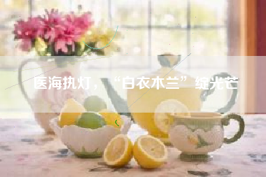 医海执灯，“白衣木兰”绽光芒