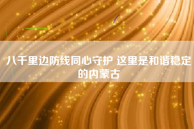 八千里边防线同心守护 这里是和谐稳定的内蒙古