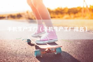 手机生产工厂（手机生产工厂排名）