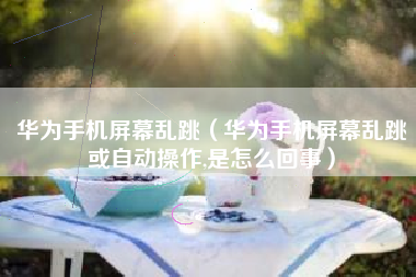华为手机屏幕乱跳（华为手机屏幕乱跳或自动操作,是怎么回事）