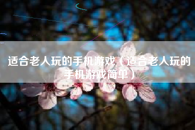 适合老人玩的手机游戏（适合老人玩的手机游戏简单）