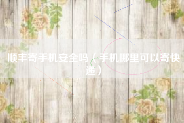 顺丰寄手机安全吗（手机哪里可以寄快递）
