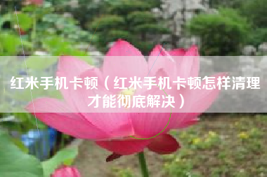 红米手机卡顿（红米手机卡顿怎样清理才能彻底解决）