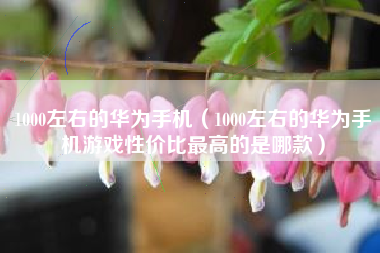 1000左右的华为手机（1000左右的华为手机游戏性价比最高的是哪款）