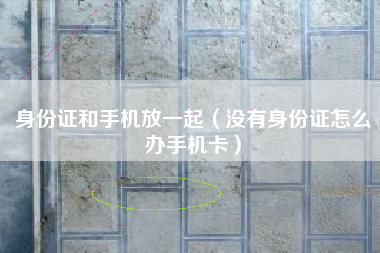 身份证和手机放一起（没有身份证怎么办手机卡）