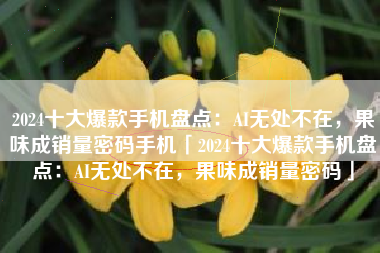 2024十大爆款手机盘点：AI无处不在，果味成销量密码手机「2024十大爆款手机盘点：AI无处不在，果味成销量密码」