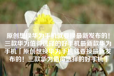 原创想换华为手机就要换最新发布的！三款华为值得选择的好手机最新款华为手机「原创想换华为手机就要换最新发布的！三款华为值得选择的好手机」