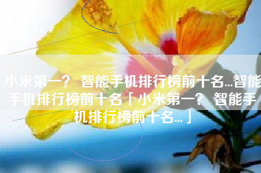 小米第一？ 智能手机排行榜前十名...智能手机排行榜前十名「小米第一？ 智能手机排行榜前十名...」