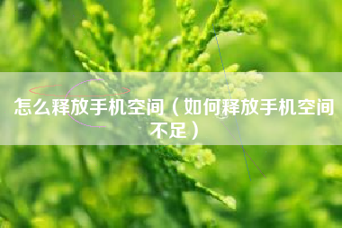怎么释放手机空间（如何释放手机空间不足）