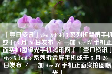 「壹日资讯」vivo X Fold 3 系列折叠屏手机或于 3 月 26 日发布 ／ 一加 Ace 3V 手机正面实拍图曝光手机腾讯网「「壹日资讯」vivo X Fold 3 系列折叠屏手机或于 3 月 26 日发布 ／ 一加 Ace 3V 手机正面实拍图曝光」