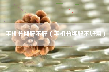 手机分期好不好（手机分期好不好用）