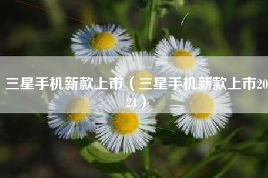 三星手机新款上市（三星手机新款上市2021）