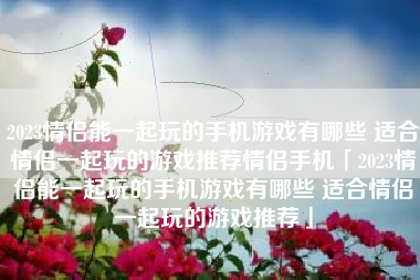 2023情侣能一起玩的手机游戏有哪些 适合情侣一起玩的游戏推荐情侣手机「2023情侣能一起玩的手机游戏有哪些 适合情侣一起玩的游戏推荐」