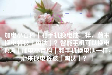 加电小百科｜和手机换电池一样，蔚来换电将被「淘汰」？智能手机可以换电池吗「加电小百科｜和手机换电池一样，蔚来换电将被「淘汰」？」