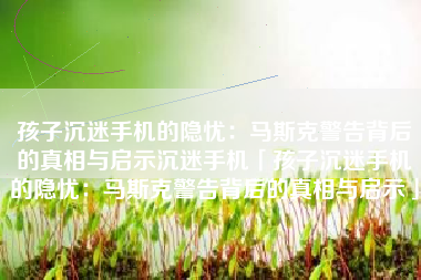 孩子沉迷手机的隐忧：马斯克警告背后的真相与启示沉迷手机「孩子沉迷手机的隐忧：马斯克警告背后的真相与启示」