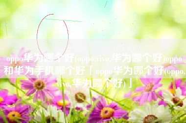 oppo华为哪个好(oppo,vivo,华为哪个好)oppo和华为手机哪个好「oppo华为哪个好(oppo,vivo,华为哪个好)」