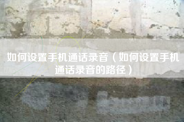 如何设置手机通话录音（如何设置手机通话录音的路径）