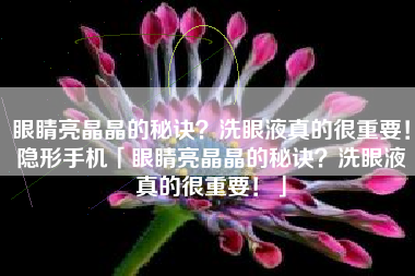 眼睛亮晶晶的秘诀？洗眼液真的很重要！隐形手机「眼睛亮晶晶的秘诀？洗眼液真的很重要！」