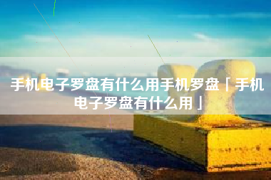 手机电子罗盘有什么用手机罗盘「手机电子罗盘有什么用」