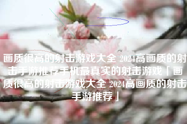 画质很高的射击游戏大全 2024高画质的射击手游推荐手机最真实的射击游戏「画质很高的射击游戏大全 2024高画质的射击手游推荐」