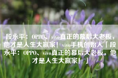 段永平：OPPO、vivo真正的幕后大老板，他才是人生大赢家！vivo手机创始人「段永平：OPPO、vivo真正的幕后大老板，他才是人生大赢家！」
