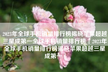 2023年全球手机销量排行榜揭晓苹果超越三星成第一全球手机销量排行榜「2023年全球手机销量排行榜揭晓苹果超越三星成第一」