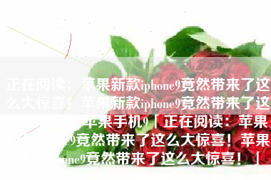 正在阅读：苹果新款iphone9竟然带来了这么大惊喜！苹果新款iphone9竟然带来了这么大惊喜！苹果手机9「正在阅读：苹果新款iphone9竟然带来了这么大惊喜！苹果新款iphone9竟然带来了这么大惊喜！」